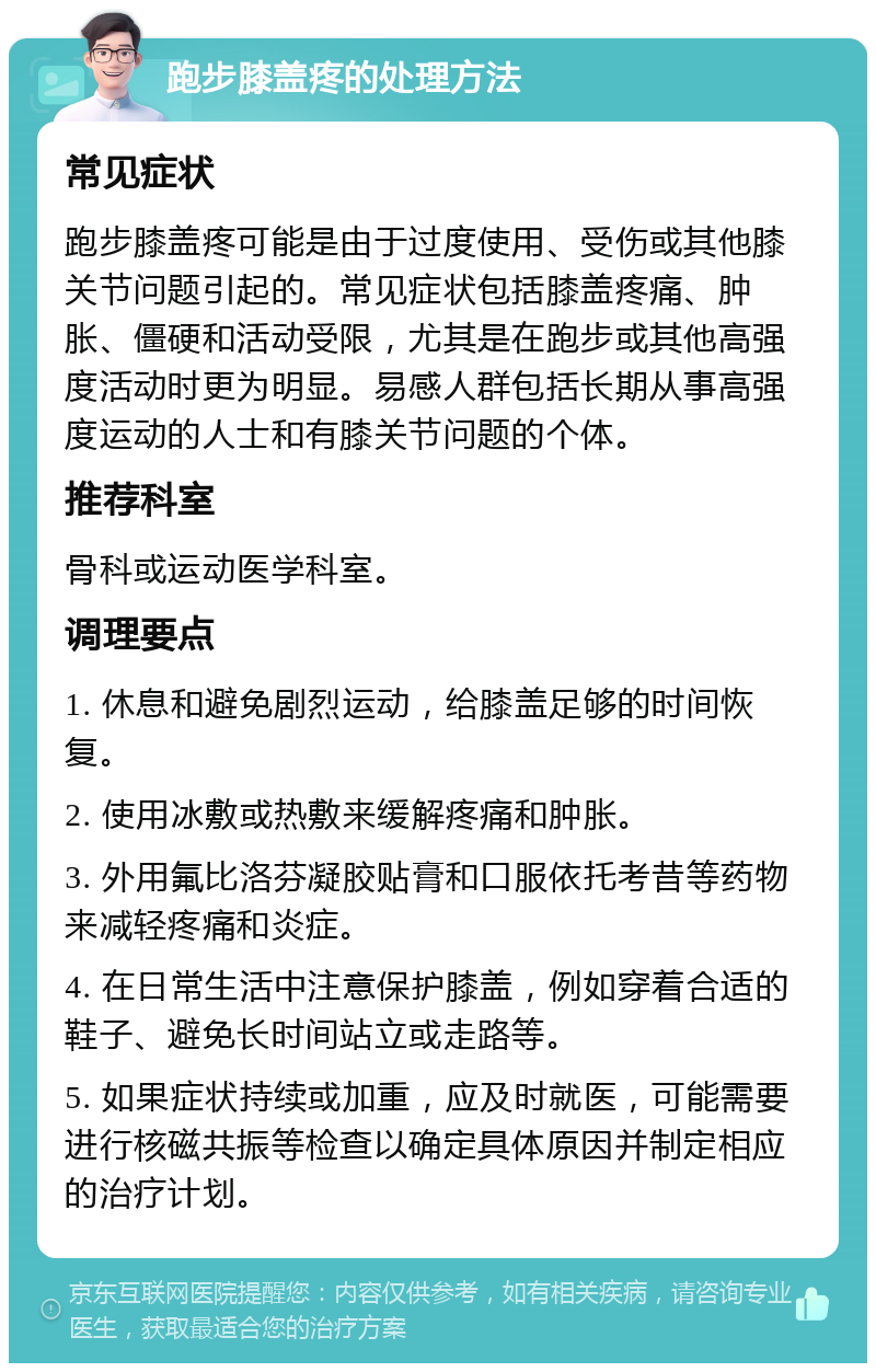 跑步膝盖疼的处理方法 常见症状 跑步膝盖疼可能是由于过度使用、受伤或其他膝关节问题引起的。常见症状包括膝盖疼痛、肿胀、僵硬和活动受限，尤其是在跑步或其他高强度活动时更为明显。易感人群包括长期从事高强度运动的人士和有膝关节问题的个体。 推荐科室 骨科或运动医学科室。 调理要点 1. 休息和避免剧烈运动，给膝盖足够的时间恢复。 2. 使用冰敷或热敷来缓解疼痛和肿胀。 3. 外用氟比洛芬凝胶贴膏和口服依托考昔等药物来减轻疼痛和炎症。 4. 在日常生活中注意保护膝盖，例如穿着合适的鞋子、避免长时间站立或走路等。 5. 如果症状持续或加重，应及时就医，可能需要进行核磁共振等检查以确定具体原因并制定相应的治疗计划。