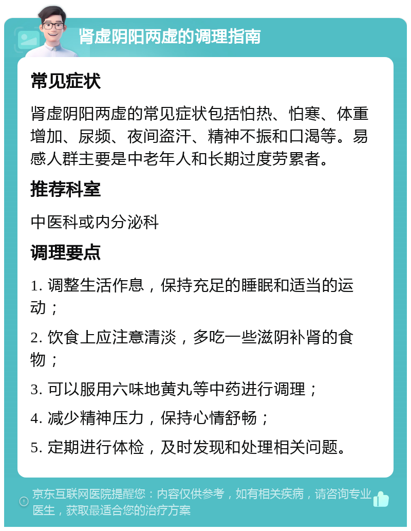 肾虚阴阳两虚的调理指南 常见症状 肾虚阴阳两虚的常见症状包括怕热、怕寒、体重增加、尿频、夜间盗汗、精神不振和口渴等。易感人群主要是中老年人和长期过度劳累者。 推荐科室 中医科或内分泌科 调理要点 1. 调整生活作息，保持充足的睡眠和适当的运动； 2. 饮食上应注意清淡，多吃一些滋阴补肾的食物； 3. 可以服用六味地黄丸等中药进行调理； 4. 减少精神压力，保持心情舒畅； 5. 定期进行体检，及时发现和处理相关问题。