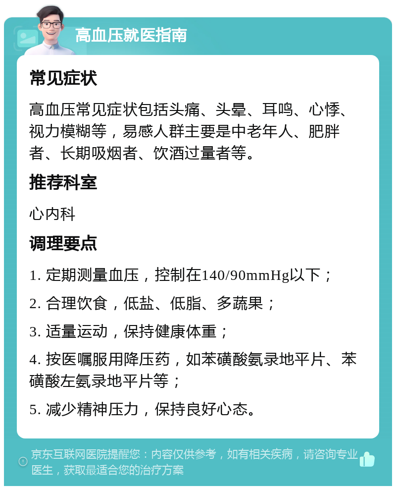 高血压就医指南 常见症状 高血压常见症状包括头痛、头晕、耳鸣、心悸、视力模糊等，易感人群主要是中老年人、肥胖者、长期吸烟者、饮酒过量者等。 推荐科室 心内科 调理要点 1. 定期测量血压，控制在140/90mmHg以下； 2. 合理饮食，低盐、低脂、多蔬果； 3. 适量运动，保持健康体重； 4. 按医嘱服用降压药，如苯磺酸氨录地平片、苯磺酸左氨录地平片等； 5. 减少精神压力，保持良好心态。