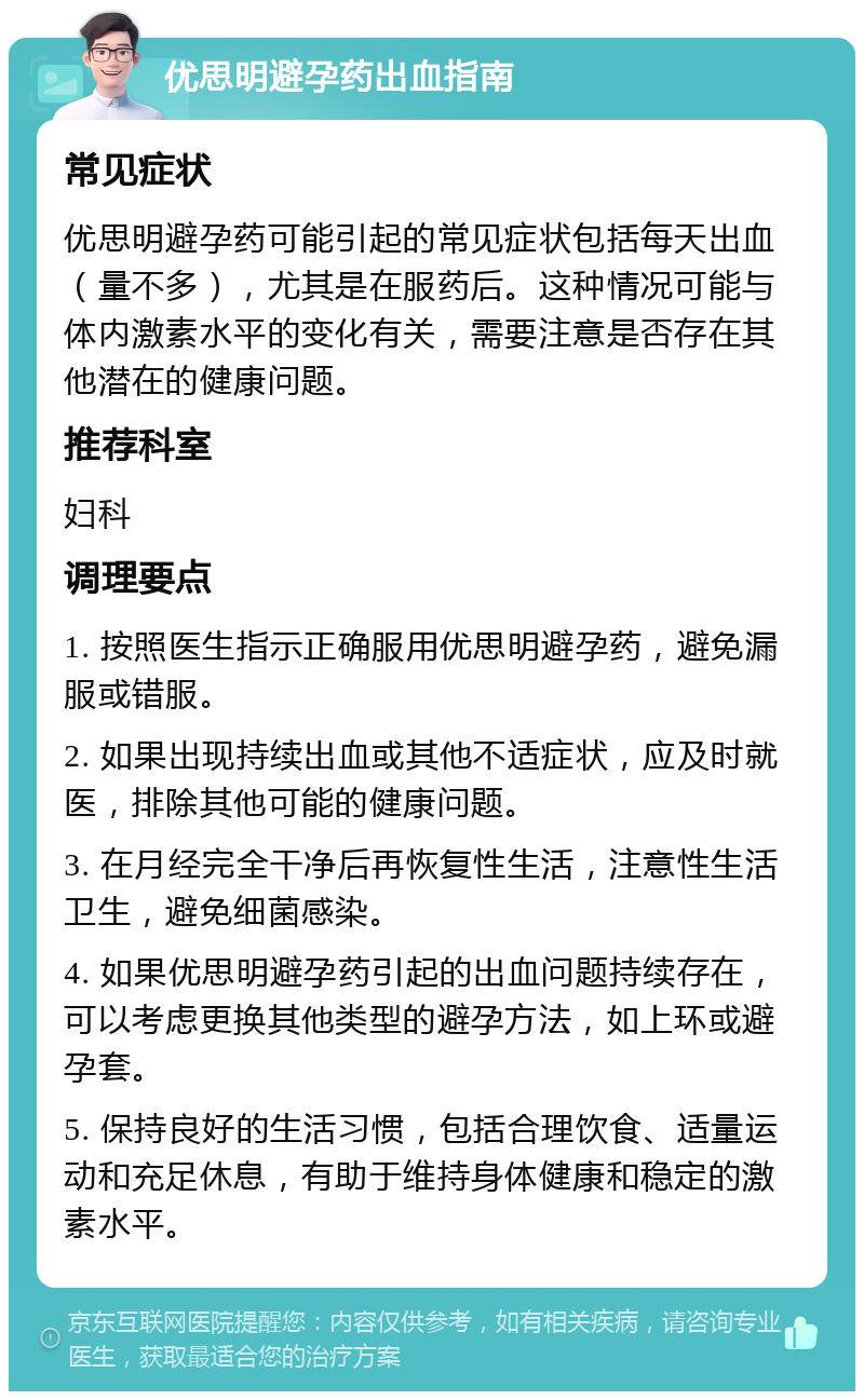 优思明避孕药出血指南 常见症状 优思明避孕药可能引起的常见症状包括每天出血（量不多），尤其是在服药后。这种情况可能与体内激素水平的变化有关，需要注意是否存在其他潜在的健康问题。 推荐科室 妇科 调理要点 1. 按照医生指示正确服用优思明避孕药，避免漏服或错服。 2. 如果出现持续出血或其他不适症状，应及时就医，排除其他可能的健康问题。 3. 在月经完全干净后再恢复性生活，注意性生活卫生，避免细菌感染。 4. 如果优思明避孕药引起的出血问题持续存在，可以考虑更换其他类型的避孕方法，如上环或避孕套。 5. 保持良好的生活习惯，包括合理饮食、适量运动和充足休息，有助于维持身体健康和稳定的激素水平。