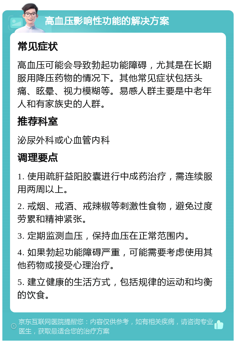 高血压影响性功能的解决方案 常见症状 高血压可能会导致勃起功能障碍，尤其是在长期服用降压药物的情况下。其他常见症状包括头痛、眩晕、视力模糊等。易感人群主要是中老年人和有家族史的人群。 推荐科室 泌尿外科或心血管内科 调理要点 1. 使用疏肝益阳胶囊进行中成药治疗，需连续服用两周以上。 2. 戒烟、戒酒、戒辣椒等刺激性食物，避免过度劳累和精神紧张。 3. 定期监测血压，保持血压在正常范围内。 4. 如果勃起功能障碍严重，可能需要考虑使用其他药物或接受心理治疗。 5. 建立健康的生活方式，包括规律的运动和均衡的饮食。