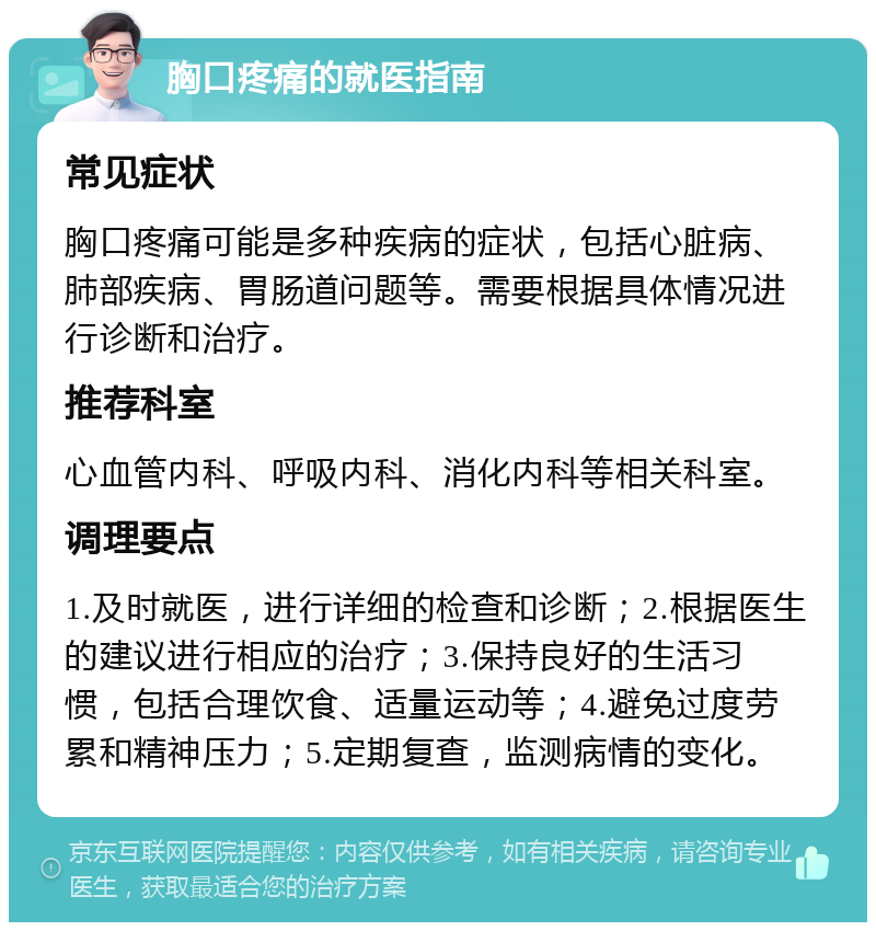 胸口疼痛的就医指南 常见症状 胸口疼痛可能是多种疾病的症状，包括心脏病、肺部疾病、胃肠道问题等。需要根据具体情况进行诊断和治疗。 推荐科室 心血管内科、呼吸内科、消化内科等相关科室。 调理要点 1.及时就医，进行详细的检查和诊断；2.根据医生的建议进行相应的治疗；3.保持良好的生活习惯，包括合理饮食、适量运动等；4.避免过度劳累和精神压力；5.定期复查，监测病情的变化。