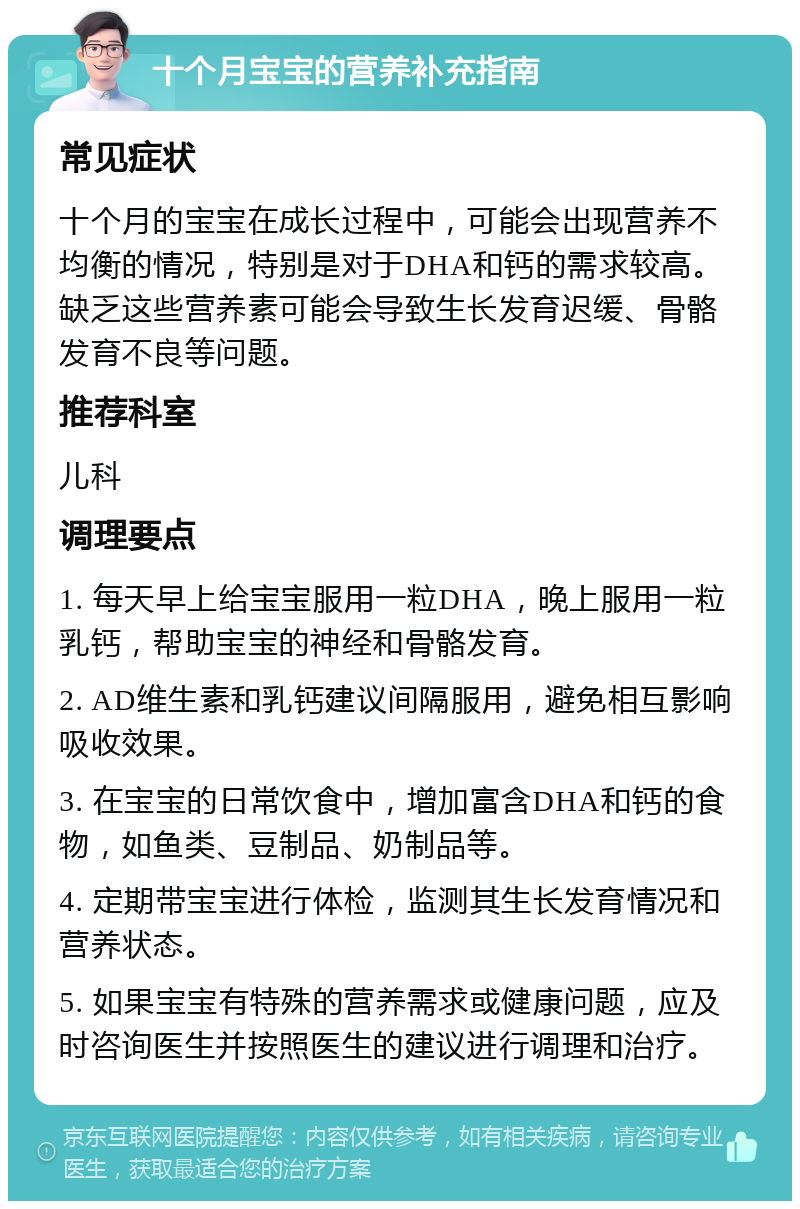 十个月宝宝的营养补充指南 常见症状 十个月的宝宝在成长过程中，可能会出现营养不均衡的情况，特别是对于DHA和钙的需求较高。缺乏这些营养素可能会导致生长发育迟缓、骨骼发育不良等问题。 推荐科室 儿科 调理要点 1. 每天早上给宝宝服用一粒DHA，晚上服用一粒乳钙，帮助宝宝的神经和骨骼发育。 2. AD维生素和乳钙建议间隔服用，避免相互影响吸收效果。 3. 在宝宝的日常饮食中，增加富含DHA和钙的食物，如鱼类、豆制品、奶制品等。 4. 定期带宝宝进行体检，监测其生长发育情况和营养状态。 5. 如果宝宝有特殊的营养需求或健康问题，应及时咨询医生并按照医生的建议进行调理和治疗。