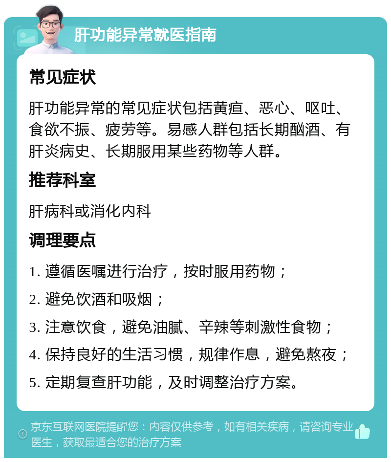 肝功能异常就医指南 常见症状 肝功能异常的常见症状包括黄疸、恶心、呕吐、食欲不振、疲劳等。易感人群包括长期酗酒、有肝炎病史、长期服用某些药物等人群。 推荐科室 肝病科或消化内科 调理要点 1. 遵循医嘱进行治疗，按时服用药物； 2. 避免饮酒和吸烟； 3. 注意饮食，避免油腻、辛辣等刺激性食物； 4. 保持良好的生活习惯，规律作息，避免熬夜； 5. 定期复查肝功能，及时调整治疗方案。