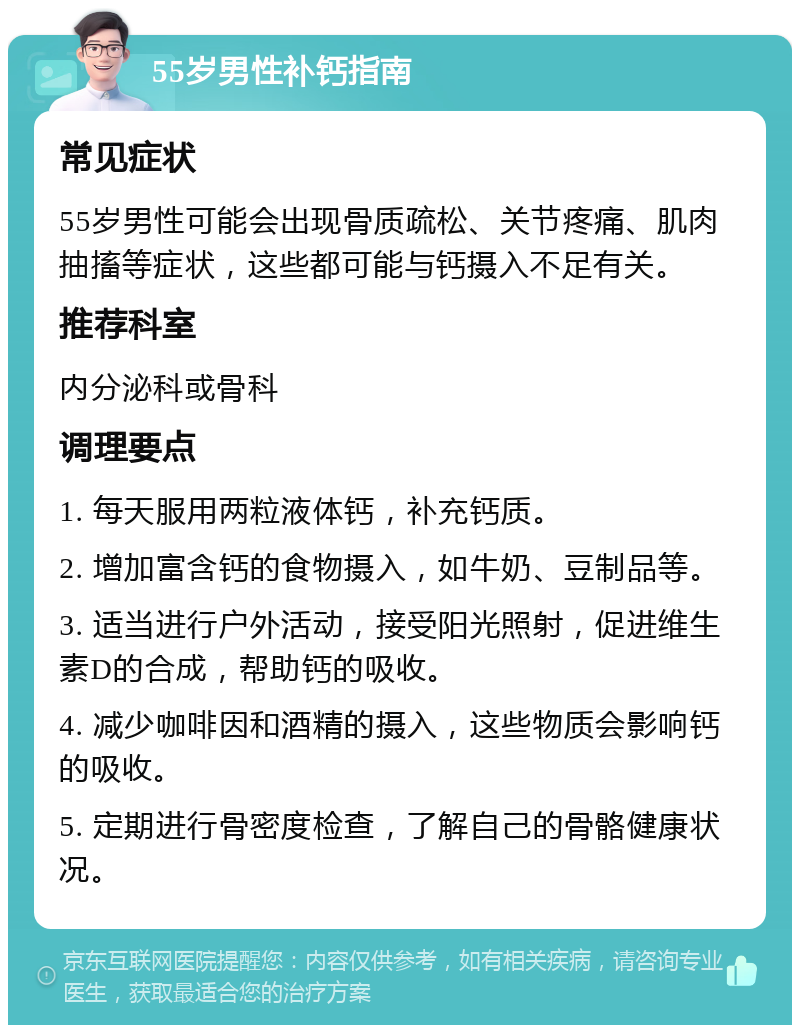 55岁男性补钙指南 常见症状 55岁男性可能会出现骨质疏松、关节疼痛、肌肉抽搐等症状，这些都可能与钙摄入不足有关。 推荐科室 内分泌科或骨科 调理要点 1. 每天服用两粒液体钙，补充钙质。 2. 增加富含钙的食物摄入，如牛奶、豆制品等。 3. 适当进行户外活动，接受阳光照射，促进维生素D的合成，帮助钙的吸收。 4. 减少咖啡因和酒精的摄入，这些物质会影响钙的吸收。 5. 定期进行骨密度检查，了解自己的骨骼健康状况。