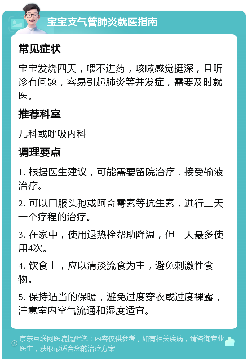 宝宝支气管肺炎就医指南 常见症状 宝宝发烧四天，喂不进药，咳嗽感觉挺深，且听诊有问题，容易引起肺炎等并发症，需要及时就医。 推荐科室 儿科或呼吸内科 调理要点 1. 根据医生建议，可能需要留院治疗，接受输液治疗。 2. 可以口服头孢或阿奇霉素等抗生素，进行三天一个疗程的治疗。 3. 在家中，使用退热栓帮助降温，但一天最多使用4次。 4. 饮食上，应以清淡流食为主，避免刺激性食物。 5. 保持适当的保暖，避免过度穿衣或过度裸露，注意室内空气流通和湿度适宜。