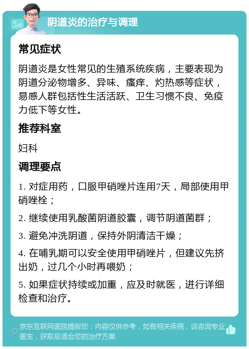 阴道炎的治疗与调理 常见症状 阴道炎是女性常见的生殖系统疾病，主要表现为阴道分泌物增多、异味、瘙痒、灼热感等症状，易感人群包括性生活活跃、卫生习惯不良、免疫力低下等女性。 推荐科室 妇科 调理要点 1. 对症用药，口服甲硝唑片连用7天，局部使用甲硝唑栓； 2. 继续使用乳酸菌阴道胶囊，调节阴道菌群； 3. 避免冲洗阴道，保持外阴清洁干燥； 4. 在哺乳期可以安全使用甲硝唑片，但建议先挤出奶，过几个小时再喂奶； 5. 如果症状持续或加重，应及时就医，进行详细检查和治疗。