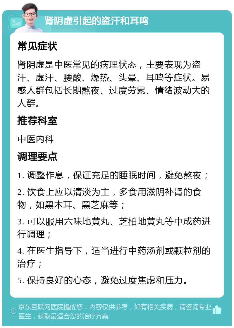 肾阴虚引起的盗汗和耳鸣 常见症状 肾阴虚是中医常见的病理状态，主要表现为盗汗、虚汗、腰酸、燥热、头晕、耳鸣等症状。易感人群包括长期熬夜、过度劳累、情绪波动大的人群。 推荐科室 中医内科 调理要点 1. 调整作息，保证充足的睡眠时间，避免熬夜； 2. 饮食上应以清淡为主，多食用滋阴补肾的食物，如黑木耳、黑芝麻等； 3. 可以服用六味地黄丸、芝柏地黄丸等中成药进行调理； 4. 在医生指导下，适当进行中药汤剂或颗粒剂的治疗； 5. 保持良好的心态，避免过度焦虑和压力。