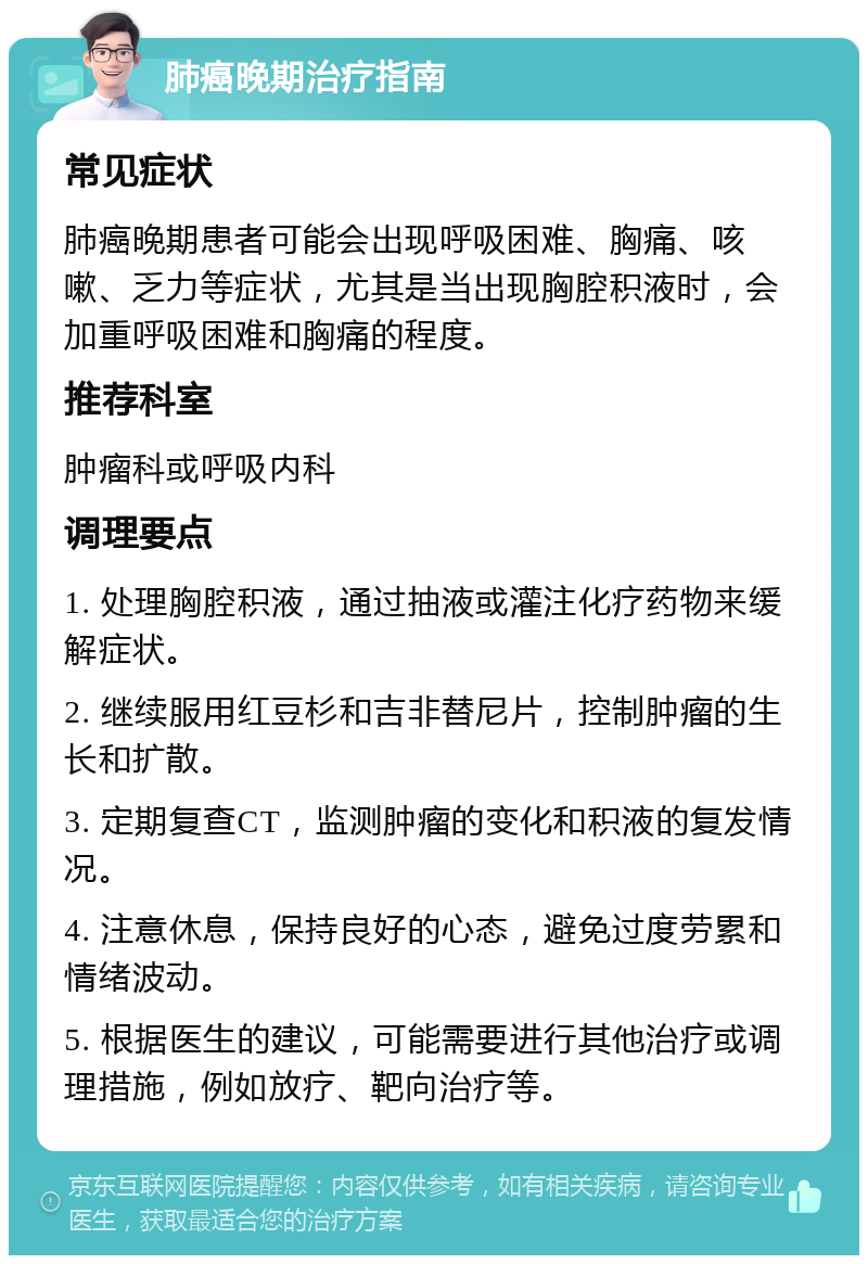 肺癌晚期治疗指南 常见症状 肺癌晚期患者可能会出现呼吸困难、胸痛、咳嗽、乏力等症状，尤其是当出现胸腔积液时，会加重呼吸困难和胸痛的程度。 推荐科室 肿瘤科或呼吸内科 调理要点 1. 处理胸腔积液，通过抽液或灌注化疗药物来缓解症状。 2. 继续服用红豆杉和吉非替尼片，控制肿瘤的生长和扩散。 3. 定期复查CT，监测肿瘤的变化和积液的复发情况。 4. 注意休息，保持良好的心态，避免过度劳累和情绪波动。 5. 根据医生的建议，可能需要进行其他治疗或调理措施，例如放疗、靶向治疗等。