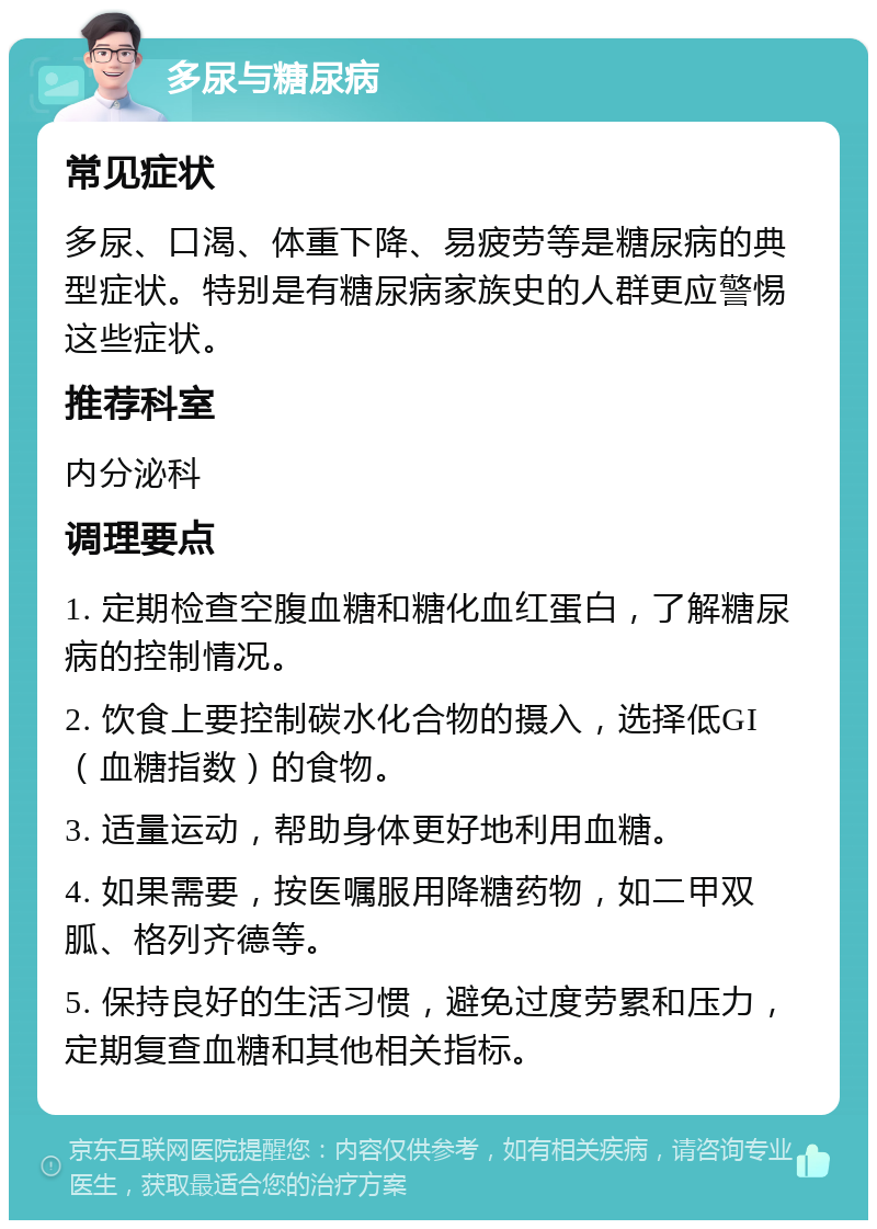 多尿与糖尿病 常见症状 多尿、口渴、体重下降、易疲劳等是糖尿病的典型症状。特别是有糖尿病家族史的人群更应警惕这些症状。 推荐科室 内分泌科 调理要点 1. 定期检查空腹血糖和糖化血红蛋白，了解糖尿病的控制情况。 2. 饮食上要控制碳水化合物的摄入，选择低GI（血糖指数）的食物。 3. 适量运动，帮助身体更好地利用血糖。 4. 如果需要，按医嘱服用降糖药物，如二甲双胍、格列齐德等。 5. 保持良好的生活习惯，避免过度劳累和压力，定期复查血糖和其他相关指标。