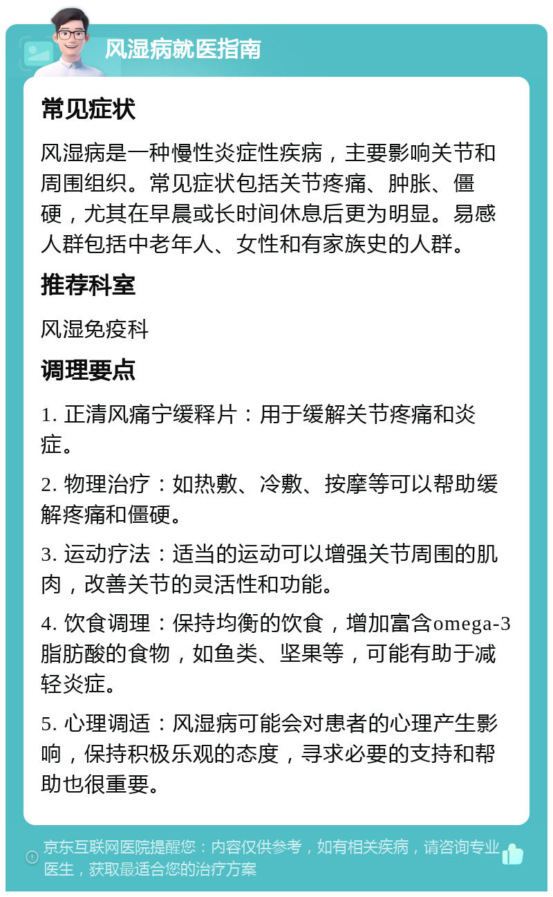 风湿病就医指南 常见症状 风湿病是一种慢性炎症性疾病，主要影响关节和周围组织。常见症状包括关节疼痛、肿胀、僵硬，尤其在早晨或长时间休息后更为明显。易感人群包括中老年人、女性和有家族史的人群。 推荐科室 风湿免疫科 调理要点 1. 正清风痛宁缓释片：用于缓解关节疼痛和炎症。 2. 物理治疗：如热敷、冷敷、按摩等可以帮助缓解疼痛和僵硬。 3. 运动疗法：适当的运动可以增强关节周围的肌肉，改善关节的灵活性和功能。 4. 饮食调理：保持均衡的饮食，增加富含omega-3脂肪酸的食物，如鱼类、坚果等，可能有助于减轻炎症。 5. 心理调适：风湿病可能会对患者的心理产生影响，保持积极乐观的态度，寻求必要的支持和帮助也很重要。