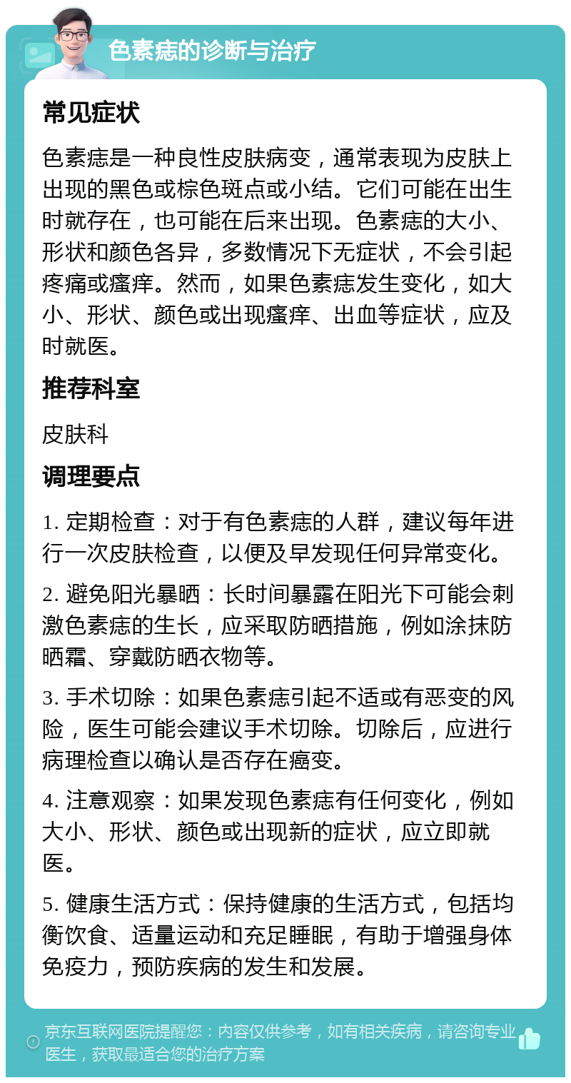 色素痣的诊断与治疗 常见症状 色素痣是一种良性皮肤病变，通常表现为皮肤上出现的黑色或棕色斑点或小结。它们可能在出生时就存在，也可能在后来出现。色素痣的大小、形状和颜色各异，多数情况下无症状，不会引起疼痛或瘙痒。然而，如果色素痣发生变化，如大小、形状、颜色或出现瘙痒、出血等症状，应及时就医。 推荐科室 皮肤科 调理要点 1. 定期检查：对于有色素痣的人群，建议每年进行一次皮肤检查，以便及早发现任何异常变化。 2. 避免阳光暴晒：长时间暴露在阳光下可能会刺激色素痣的生长，应采取防晒措施，例如涂抹防晒霜、穿戴防晒衣物等。 3. 手术切除：如果色素痣引起不适或有恶变的风险，医生可能会建议手术切除。切除后，应进行病理检查以确认是否存在癌变。 4. 注意观察：如果发现色素痣有任何变化，例如大小、形状、颜色或出现新的症状，应立即就医。 5. 健康生活方式：保持健康的生活方式，包括均衡饮食、适量运动和充足睡眠，有助于增强身体免疫力，预防疾病的发生和发展。