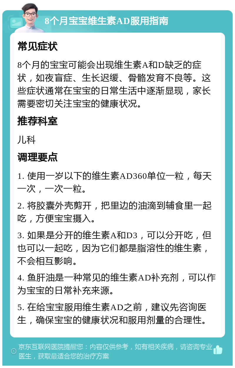 8个月宝宝维生素AD服用指南 常见症状 8个月的宝宝可能会出现维生素A和D缺乏的症状，如夜盲症、生长迟缓、骨骼发育不良等。这些症状通常在宝宝的日常生活中逐渐显现，家长需要密切关注宝宝的健康状况。 推荐科室 儿科 调理要点 1. 使用一岁以下的维生素AD360单位一粒，每天一次，一次一粒。 2. 将胶囊外壳剪开，把里边的油滴到辅食里一起吃，方便宝宝摄入。 3. 如果是分开的维生素A和D3，可以分开吃，但也可以一起吃，因为它们都是脂溶性的维生素，不会相互影响。 4. 鱼肝油是一种常见的维生素AD补充剂，可以作为宝宝的日常补充来源。 5. 在给宝宝服用维生素AD之前，建议先咨询医生，确保宝宝的健康状况和服用剂量的合理性。