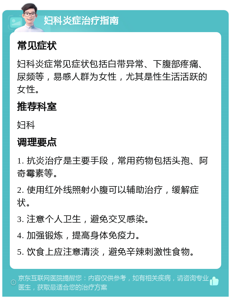 妇科炎症治疗指南 常见症状 妇科炎症常见症状包括白带异常、下腹部疼痛、尿频等，易感人群为女性，尤其是性生活活跃的女性。 推荐科室 妇科 调理要点 1. 抗炎治疗是主要手段，常用药物包括头孢、阿奇霉素等。 2. 使用红外线照射小腹可以辅助治疗，缓解症状。 3. 注意个人卫生，避免交叉感染。 4. 加强锻炼，提高身体免疫力。 5. 饮食上应注意清淡，避免辛辣刺激性食物。