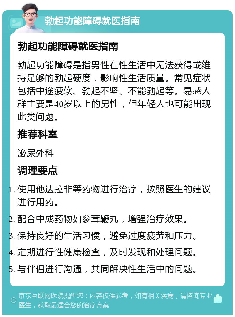 勃起功能障碍就医指南 勃起功能障碍就医指南 勃起功能障碍是指男性在性生活中无法获得或维持足够的勃起硬度，影响性生活质量。常见症状包括中途疲软、勃起不坚、不能勃起等。易感人群主要是40岁以上的男性，但年轻人也可能出现此类问题。 推荐科室 泌尿外科 调理要点 使用他达拉非等药物进行治疗，按照医生的建议进行用药。 配合中成药物如参茸鞭丸，增强治疗效果。 保持良好的生活习惯，避免过度疲劳和压力。 定期进行性健康检查，及时发现和处理问题。 与伴侣进行沟通，共同解决性生活中的问题。