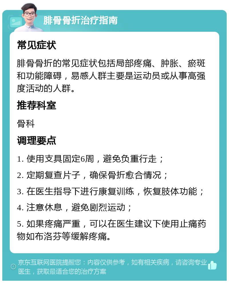 腓骨骨折治疗指南 常见症状 腓骨骨折的常见症状包括局部疼痛、肿胀、瘀斑和功能障碍，易感人群主要是运动员或从事高强度活动的人群。 推荐科室 骨科 调理要点 1. 使用支具固定6周，避免负重行走； 2. 定期复查片子，确保骨折愈合情况； 3. 在医生指导下进行康复训练，恢复肢体功能； 4. 注意休息，避免剧烈运动； 5. 如果疼痛严重，可以在医生建议下使用止痛药物如布洛芬等缓解疼痛。