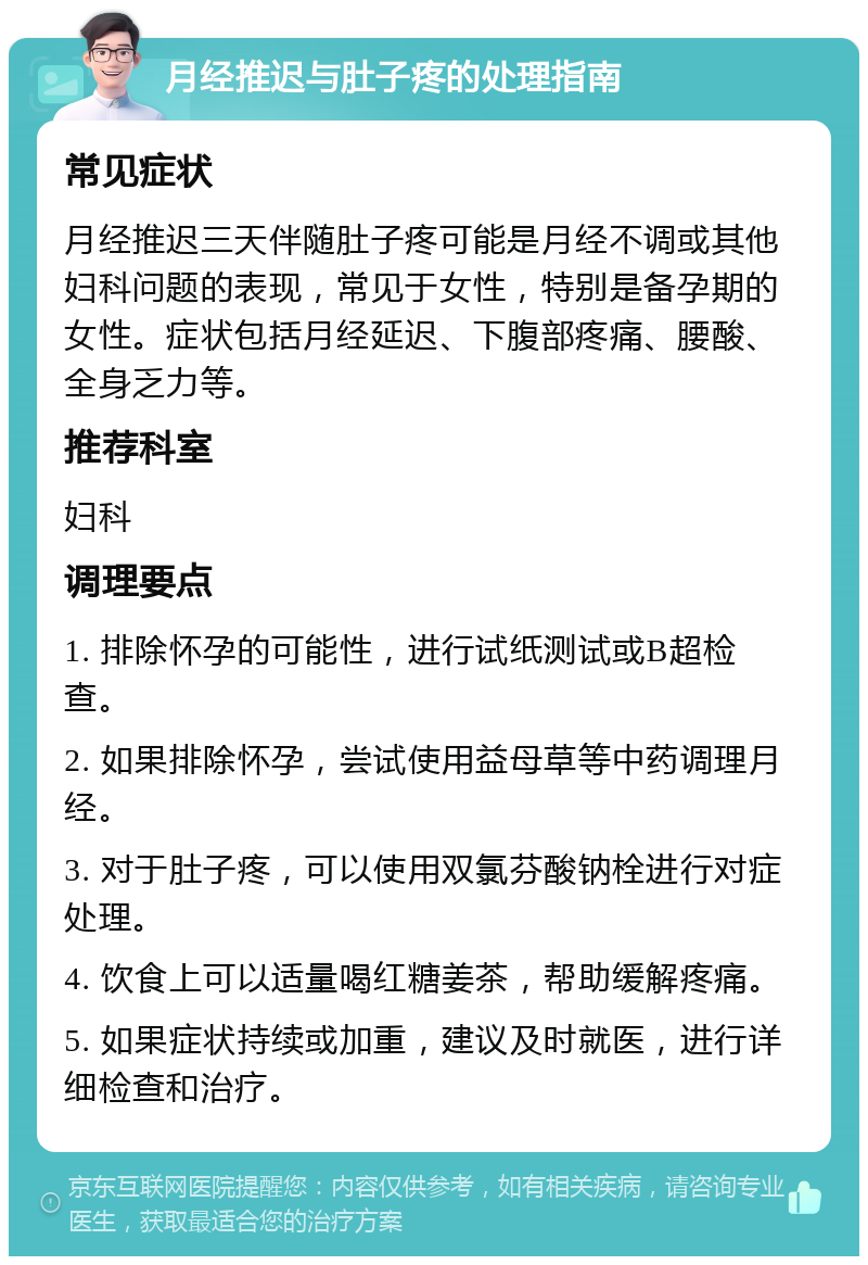 月经推迟与肚子疼的处理指南 常见症状 月经推迟三天伴随肚子疼可能是月经不调或其他妇科问题的表现，常见于女性，特别是备孕期的女性。症状包括月经延迟、下腹部疼痛、腰酸、全身乏力等。 推荐科室 妇科 调理要点 1. 排除怀孕的可能性，进行试纸测试或B超检查。 2. 如果排除怀孕，尝试使用益母草等中药调理月经。 3. 对于肚子疼，可以使用双氯芬酸钠栓进行对症处理。 4. 饮食上可以适量喝红糖姜茶，帮助缓解疼痛。 5. 如果症状持续或加重，建议及时就医，进行详细检查和治疗。