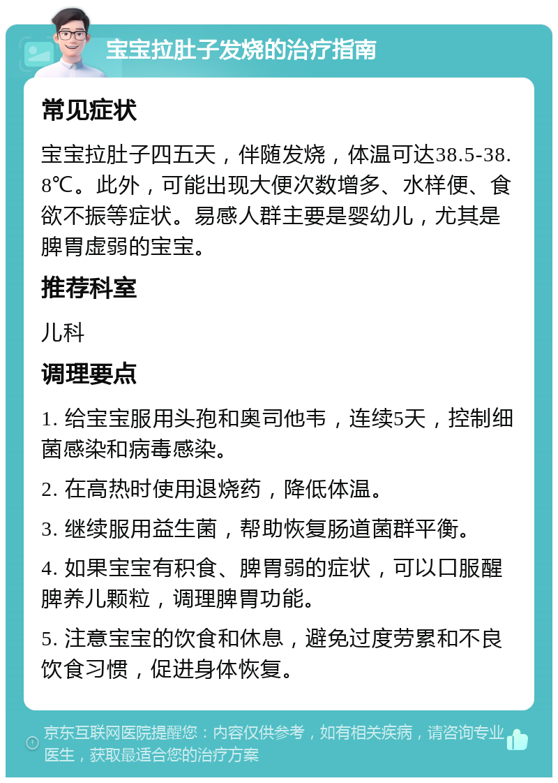 宝宝拉肚子发烧的治疗指南 常见症状 宝宝拉肚子四五天，伴随发烧，体温可达38.5-38.8℃。此外，可能出现大便次数增多、水样便、食欲不振等症状。易感人群主要是婴幼儿，尤其是脾胃虚弱的宝宝。 推荐科室 儿科 调理要点 1. 给宝宝服用头孢和奥司他韦，连续5天，控制细菌感染和病毒感染。 2. 在高热时使用退烧药，降低体温。 3. 继续服用益生菌，帮助恢复肠道菌群平衡。 4. 如果宝宝有积食、脾胃弱的症状，可以口服醒脾养儿颗粒，调理脾胃功能。 5. 注意宝宝的饮食和休息，避免过度劳累和不良饮食习惯，促进身体恢复。