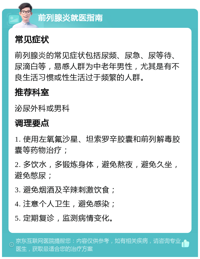 前列腺炎就医指南 常见症状 前列腺炎的常见症状包括尿频、尿急、尿等待、尿滴白等，易感人群为中老年男性，尤其是有不良生活习惯或性生活过于频繁的人群。 推荐科室 泌尿外科或男科 调理要点 1. 使用左氧氟沙星、坦索罗辛胶囊和前列解毒胶囊等药物治疗； 2. 多饮水，多锻炼身体，避免熬夜，避免久坐，避免憋尿； 3. 避免烟酒及辛辣刺激饮食； 4. 注意个人卫生，避免感染； 5. 定期复诊，监测病情变化。