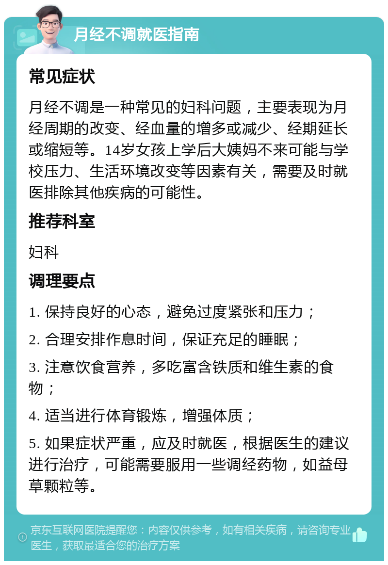 月经不调就医指南 常见症状 月经不调是一种常见的妇科问题，主要表现为月经周期的改变、经血量的增多或减少、经期延长或缩短等。14岁女孩上学后大姨妈不来可能与学校压力、生活环境改变等因素有关，需要及时就医排除其他疾病的可能性。 推荐科室 妇科 调理要点 1. 保持良好的心态，避免过度紧张和压力； 2. 合理安排作息时间，保证充足的睡眠； 3. 注意饮食营养，多吃富含铁质和维生素的食物； 4. 适当进行体育锻炼，增强体质； 5. 如果症状严重，应及时就医，根据医生的建议进行治疗，可能需要服用一些调经药物，如益母草颗粒等。