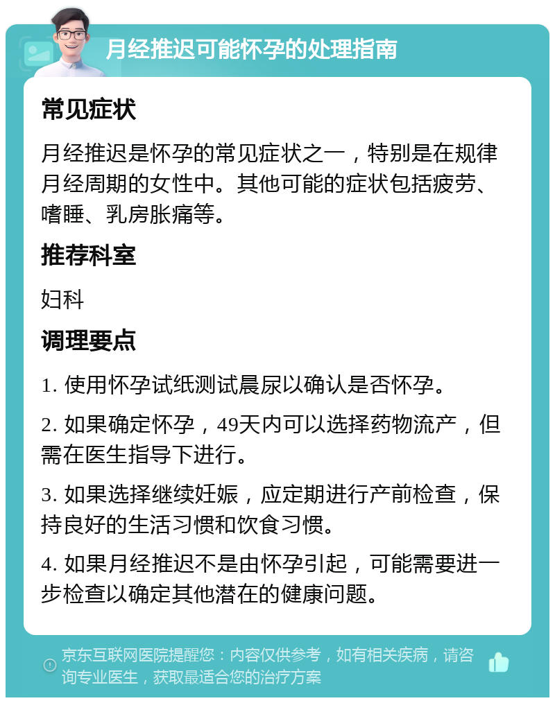 月经推迟可能怀孕的处理指南 常见症状 月经推迟是怀孕的常见症状之一，特别是在规律月经周期的女性中。其他可能的症状包括疲劳、嗜睡、乳房胀痛等。 推荐科室 妇科 调理要点 1. 使用怀孕试纸测试晨尿以确认是否怀孕。 2. 如果确定怀孕，49天内可以选择药物流产，但需在医生指导下进行。 3. 如果选择继续妊娠，应定期进行产前检查，保持良好的生活习惯和饮食习惯。 4. 如果月经推迟不是由怀孕引起，可能需要进一步检查以确定其他潜在的健康问题。