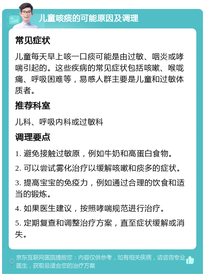 儿童咳痰的可能原因及调理 常见症状 儿童每天早上咳一口痰可能是由过敏、咽炎或哮喘引起的。这些疾病的常见症状包括咳嗽、喉咙痛、呼吸困难等，易感人群主要是儿童和过敏体质者。 推荐科室 儿科、呼吸内科或过敏科 调理要点 1. 避免接触过敏原，例如牛奶和高蛋白食物。 2. 可以尝试雾化治疗以缓解咳嗽和痰多的症状。 3. 提高宝宝的免疫力，例如通过合理的饮食和适当的锻炼。 4. 如果医生建议，按照哮喘规范进行治疗。 5. 定期复查和调整治疗方案，直至症状缓解或消失。