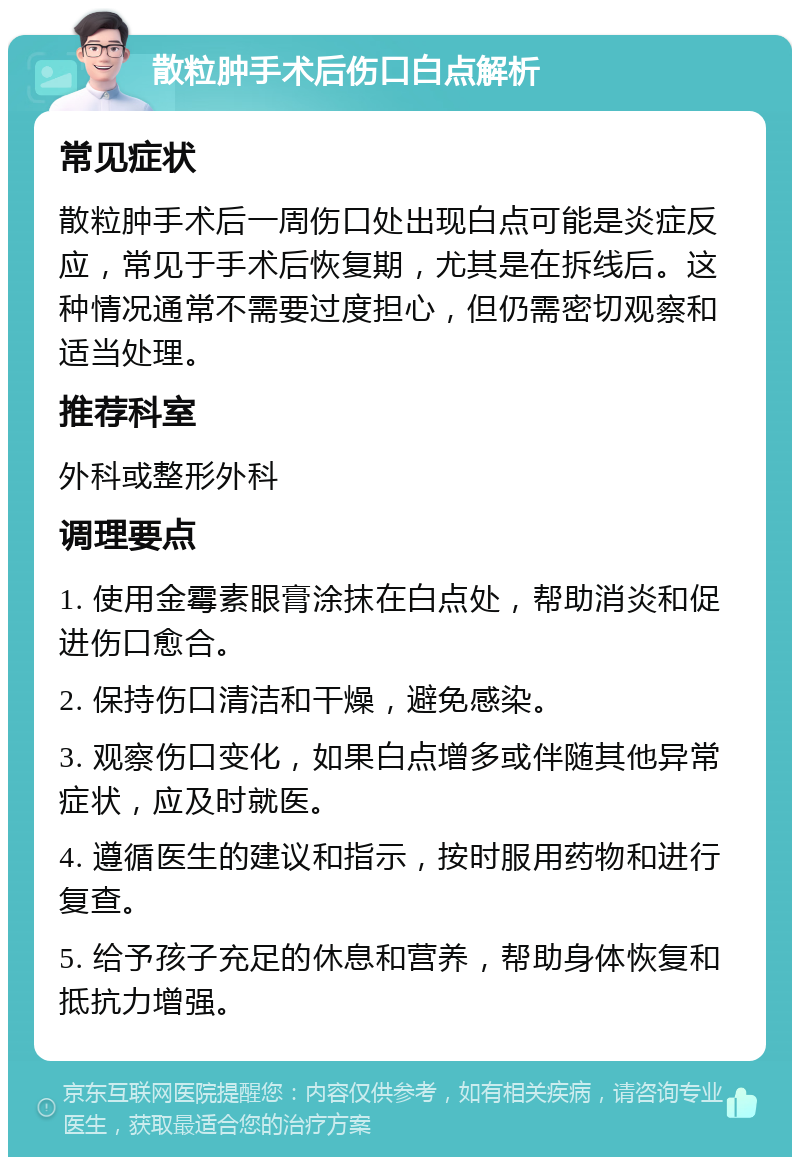 散粒肿手术后伤口白点解析 常见症状 散粒肿手术后一周伤口处出现白点可能是炎症反应，常见于手术后恢复期，尤其是在拆线后。这种情况通常不需要过度担心，但仍需密切观察和适当处理。 推荐科室 外科或整形外科 调理要点 1. 使用金霉素眼膏涂抹在白点处，帮助消炎和促进伤口愈合。 2. 保持伤口清洁和干燥，避免感染。 3. 观察伤口变化，如果白点增多或伴随其他异常症状，应及时就医。 4. 遵循医生的建议和指示，按时服用药物和进行复查。 5. 给予孩子充足的休息和营养，帮助身体恢复和抵抗力增强。