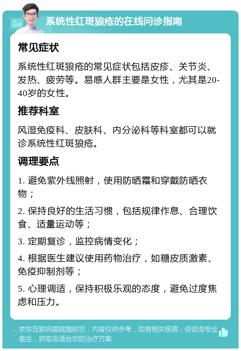 系统性红斑狼疮的在线问诊指南 常见症状 系统性红斑狼疮的常见症状包括皮疹、关节炎、发热、疲劳等。易感人群主要是女性，尤其是20-40岁的女性。 推荐科室 风湿免疫科、皮肤科、内分泌科等科室都可以就诊系统性红斑狼疮。 调理要点 1. 避免紫外线照射，使用防晒霜和穿戴防晒衣物； 2. 保持良好的生活习惯，包括规律作息、合理饮食、适量运动等； 3. 定期复诊，监控病情变化； 4. 根据医生建议使用药物治疗，如糖皮质激素、免疫抑制剂等； 5. 心理调适，保持积极乐观的态度，避免过度焦虑和压力。