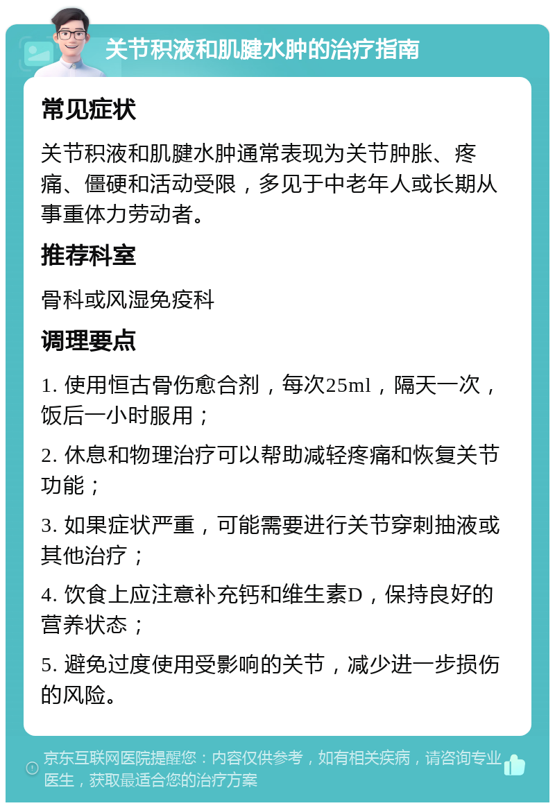 关节积液和肌腱水肿的治疗指南 常见症状 关节积液和肌腱水肿通常表现为关节肿胀、疼痛、僵硬和活动受限，多见于中老年人或长期从事重体力劳动者。 推荐科室 骨科或风湿免疫科 调理要点 1. 使用恒古骨伤愈合剂，每次25ml，隔天一次，饭后一小时服用； 2. 休息和物理治疗可以帮助减轻疼痛和恢复关节功能； 3. 如果症状严重，可能需要进行关节穿刺抽液或其他治疗； 4. 饮食上应注意补充钙和维生素D，保持良好的营养状态； 5. 避免过度使用受影响的关节，减少进一步损伤的风险。