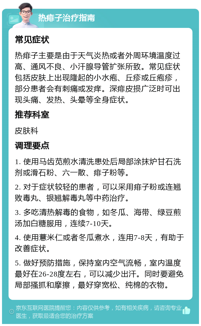 热痱子治疗指南 常见症状 热痱子主要是由于天气炎热或者外周环境温度过高、通风不良、小汗腺导管扩张所致。常见症状包括皮肤上出现隆起的小水疱、丘疹或丘疱疹，部分患者会有刺痛或发痒。深痱皮损广泛时可出现头痛、发热、头晕等全身症状。 推荐科室 皮肤科 调理要点 1. 使用马齿苋煎水清洗患处后局部涂抹炉甘石洗剂或滑石粉、六一散、痱子粉等。 2. 对于症状较轻的患者，可以采用痱子粉或连翘败毒丸、银翘解毒丸等中药治疗。 3. 多吃清热解毒的食物，如冬瓜、海带、绿豆煎汤加白糖服用，连续7-10天。 4. 使用薏米仁或者冬瓜煮水，连用7-8天，有助于改善症状。 5. 做好预防措施，保持室内空气流畅，室内温度最好在26-28度左右，可以减少出汗。同时要避免局部搔抓和摩擦，最好穿宽松、纯棉的衣物。