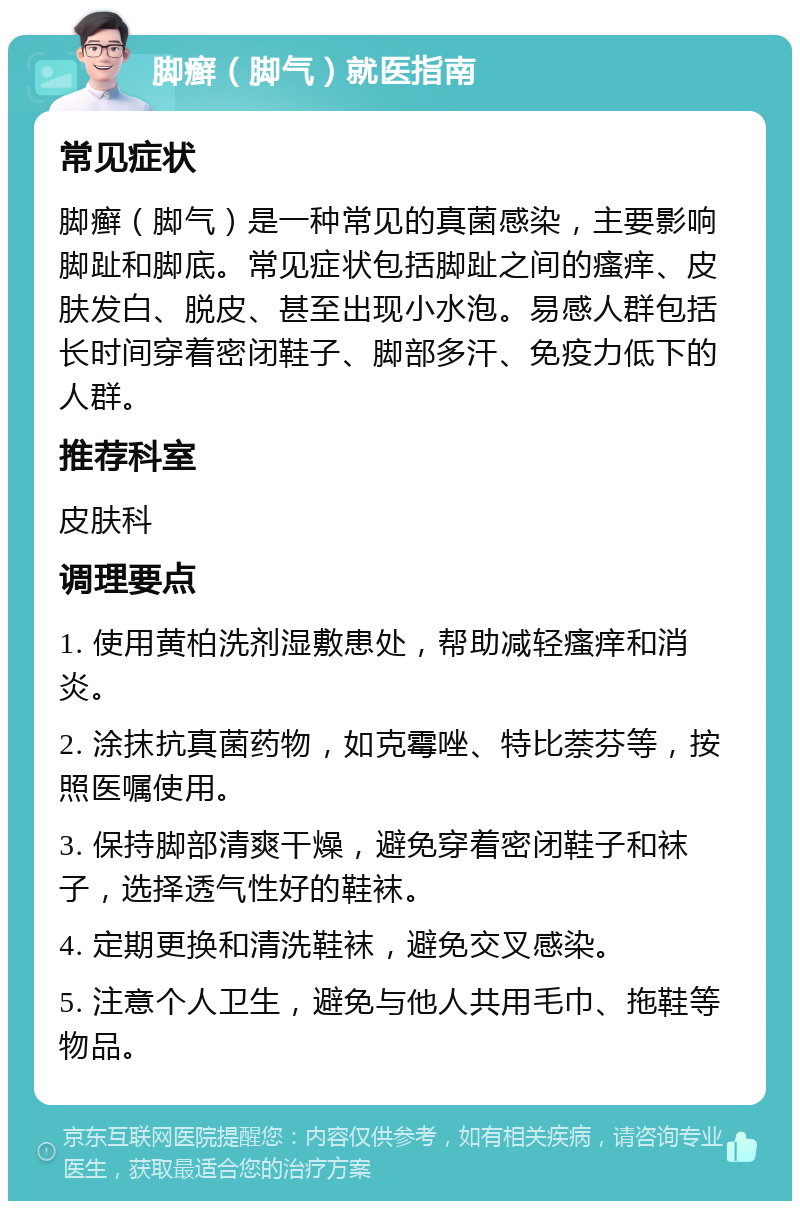 脚癣（脚气）就医指南 常见症状 脚癣（脚气）是一种常见的真菌感染，主要影响脚趾和脚底。常见症状包括脚趾之间的瘙痒、皮肤发白、脱皮、甚至出现小水泡。易感人群包括长时间穿着密闭鞋子、脚部多汗、免疫力低下的人群。 推荐科室 皮肤科 调理要点 1. 使用黄柏洗剂湿敷患处，帮助减轻瘙痒和消炎。 2. 涂抹抗真菌药物，如克霉唑、特比萘芬等，按照医嘱使用。 3. 保持脚部清爽干燥，避免穿着密闭鞋子和袜子，选择透气性好的鞋袜。 4. 定期更换和清洗鞋袜，避免交叉感染。 5. 注意个人卫生，避免与他人共用毛巾、拖鞋等物品。