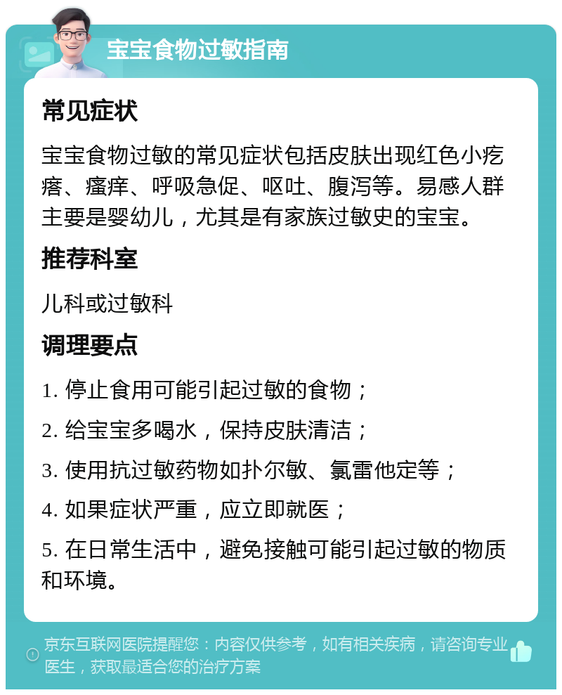 宝宝食物过敏指南 常见症状 宝宝食物过敏的常见症状包括皮肤出现红色小疙瘩、瘙痒、呼吸急促、呕吐、腹泻等。易感人群主要是婴幼儿，尤其是有家族过敏史的宝宝。 推荐科室 儿科或过敏科 调理要点 1. 停止食用可能引起过敏的食物； 2. 给宝宝多喝水，保持皮肤清洁； 3. 使用抗过敏药物如扑尔敏、氯雷他定等； 4. 如果症状严重，应立即就医； 5. 在日常生活中，避免接触可能引起过敏的物质和环境。