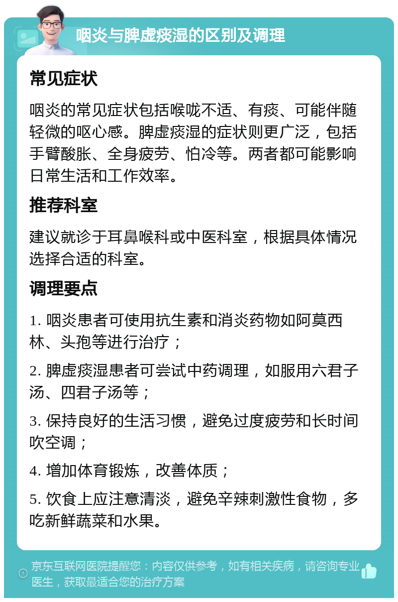 咽炎与脾虚痰湿的区别及调理 常见症状 咽炎的常见症状包括喉咙不适、有痰、可能伴随轻微的呕心感。脾虚痰湿的症状则更广泛，包括手臂酸胀、全身疲劳、怕冷等。两者都可能影响日常生活和工作效率。 推荐科室 建议就诊于耳鼻喉科或中医科室，根据具体情况选择合适的科室。 调理要点 1. 咽炎患者可使用抗生素和消炎药物如阿莫西林、头孢等进行治疗； 2. 脾虚痰湿患者可尝试中药调理，如服用六君子汤、四君子汤等； 3. 保持良好的生活习惯，避免过度疲劳和长时间吹空调； 4. 增加体育锻炼，改善体质； 5. 饮食上应注意清淡，避免辛辣刺激性食物，多吃新鲜蔬菜和水果。