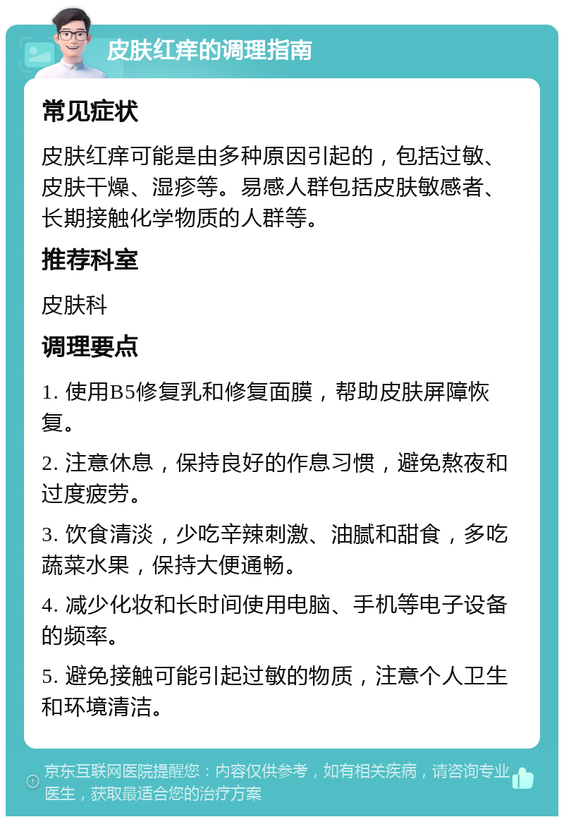 皮肤红痒的调理指南 常见症状 皮肤红痒可能是由多种原因引起的，包括过敏、皮肤干燥、湿疹等。易感人群包括皮肤敏感者、长期接触化学物质的人群等。 推荐科室 皮肤科 调理要点 1. 使用B5修复乳和修复面膜，帮助皮肤屏障恢复。 2. 注意休息，保持良好的作息习惯，避免熬夜和过度疲劳。 3. 饮食清淡，少吃辛辣刺激、油腻和甜食，多吃蔬菜水果，保持大便通畅。 4. 减少化妆和长时间使用电脑、手机等电子设备的频率。 5. 避免接触可能引起过敏的物质，注意个人卫生和环境清洁。