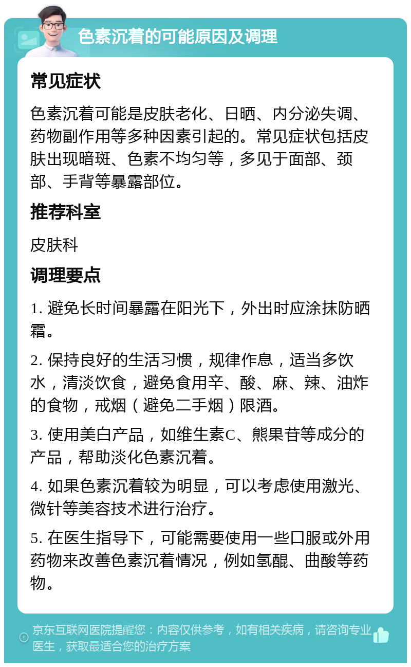 色素沉着的可能原因及调理 常见症状 色素沉着可能是皮肤老化、日晒、内分泌失调、药物副作用等多种因素引起的。常见症状包括皮肤出现暗斑、色素不均匀等，多见于面部、颈部、手背等暴露部位。 推荐科室 皮肤科 调理要点 1. 避免长时间暴露在阳光下，外出时应涂抹防晒霜。 2. 保持良好的生活习惯，规律作息，适当多饮水，清淡饮食，避免食用辛、酸、麻、辣、油炸的食物，戒烟（避免二手烟）限酒。 3. 使用美白产品，如维生素C、熊果苷等成分的产品，帮助淡化色素沉着。 4. 如果色素沉着较为明显，可以考虑使用激光、微针等美容技术进行治疗。 5. 在医生指导下，可能需要使用一些口服或外用药物来改善色素沉着情况，例如氢醌、曲酸等药物。