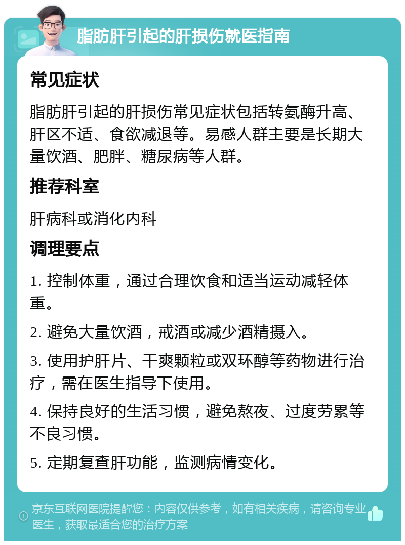 脂肪肝引起的肝损伤就医指南 常见症状 脂肪肝引起的肝损伤常见症状包括转氨酶升高、肝区不适、食欲减退等。易感人群主要是长期大量饮酒、肥胖、糖尿病等人群。 推荐科室 肝病科或消化内科 调理要点 1. 控制体重，通过合理饮食和适当运动减轻体重。 2. 避免大量饮酒，戒酒或减少酒精摄入。 3. 使用护肝片、干爽颗粒或双环醇等药物进行治疗，需在医生指导下使用。 4. 保持良好的生活习惯，避免熬夜、过度劳累等不良习惯。 5. 定期复查肝功能，监测病情变化。