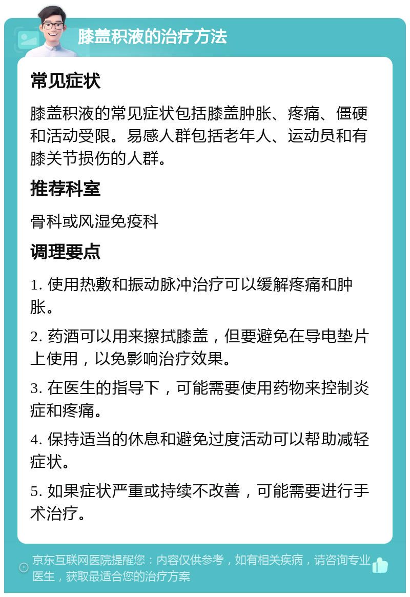 膝盖积液的治疗方法 常见症状 膝盖积液的常见症状包括膝盖肿胀、疼痛、僵硬和活动受限。易感人群包括老年人、运动员和有膝关节损伤的人群。 推荐科室 骨科或风湿免疫科 调理要点 1. 使用热敷和振动脉冲治疗可以缓解疼痛和肿胀。 2. 药酒可以用来擦拭膝盖，但要避免在导电垫片上使用，以免影响治疗效果。 3. 在医生的指导下，可能需要使用药物来控制炎症和疼痛。 4. 保持适当的休息和避免过度活动可以帮助减轻症状。 5. 如果症状严重或持续不改善，可能需要进行手术治疗。