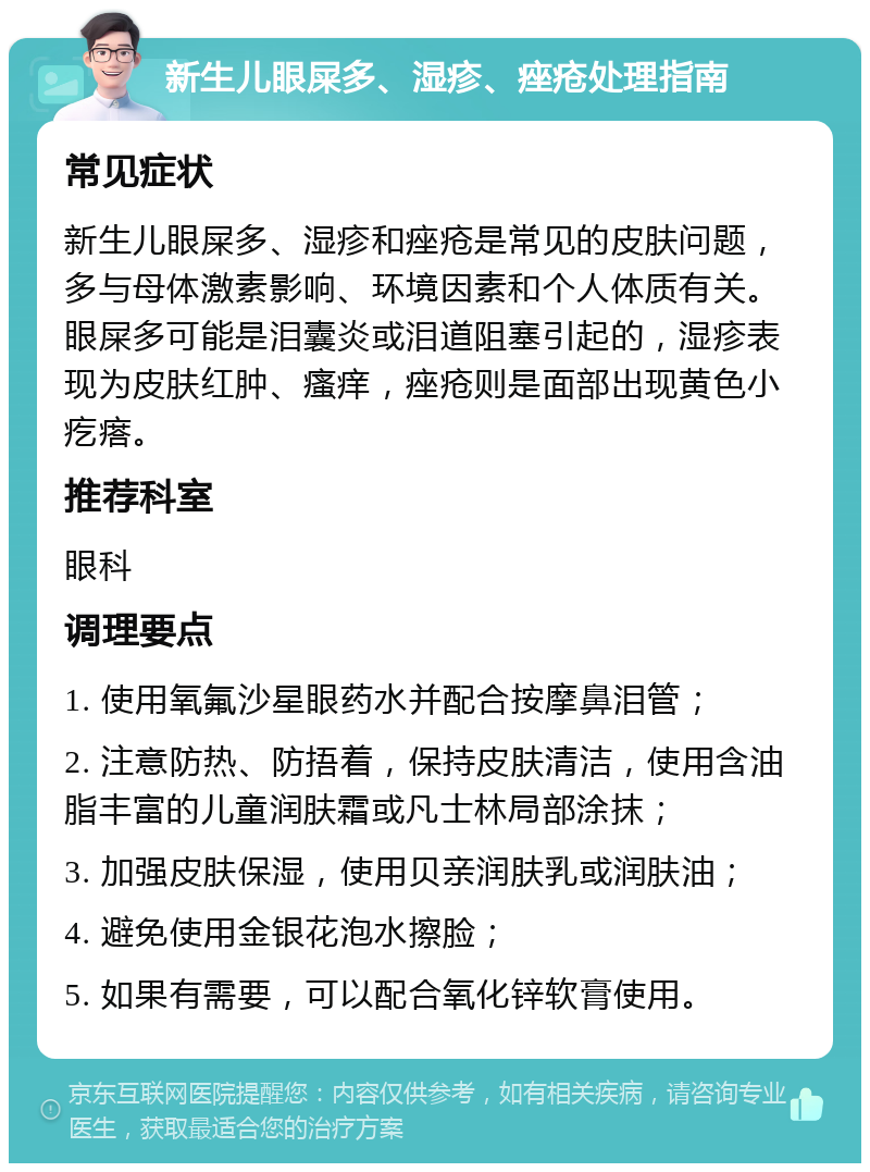 新生儿眼屎多、湿疹、痤疮处理指南 常见症状 新生儿眼屎多、湿疹和痤疮是常见的皮肤问题，多与母体激素影响、环境因素和个人体质有关。眼屎多可能是泪囊炎或泪道阻塞引起的，湿疹表现为皮肤红肿、瘙痒，痤疮则是面部出现黄色小疙瘩。 推荐科室 眼科 调理要点 1. 使用氧氟沙星眼药水并配合按摩鼻泪管； 2. 注意防热、防捂着，保持皮肤清洁，使用含油脂丰富的儿童润肤霜或凡士林局部涂抹； 3. 加强皮肤保湿，使用贝亲润肤乳或润肤油； 4. 避免使用金银花泡水擦脸； 5. 如果有需要，可以配合氧化锌软膏使用。