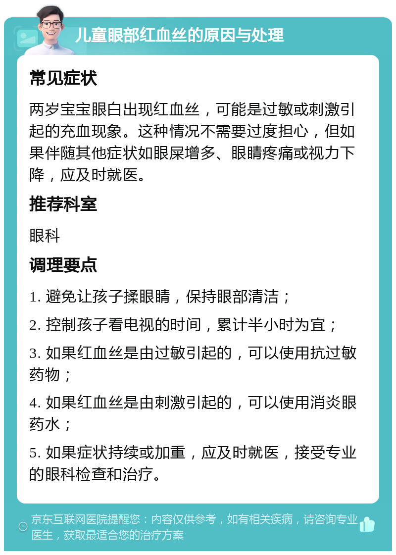 儿童眼部红血丝的原因与处理 常见症状 两岁宝宝眼白出现红血丝，可能是过敏或刺激引起的充血现象。这种情况不需要过度担心，但如果伴随其他症状如眼屎增多、眼睛疼痛或视力下降，应及时就医。 推荐科室 眼科 调理要点 1. 避免让孩子揉眼睛，保持眼部清洁； 2. 控制孩子看电视的时间，累计半小时为宜； 3. 如果红血丝是由过敏引起的，可以使用抗过敏药物； 4. 如果红血丝是由刺激引起的，可以使用消炎眼药水； 5. 如果症状持续或加重，应及时就医，接受专业的眼科检查和治疗。