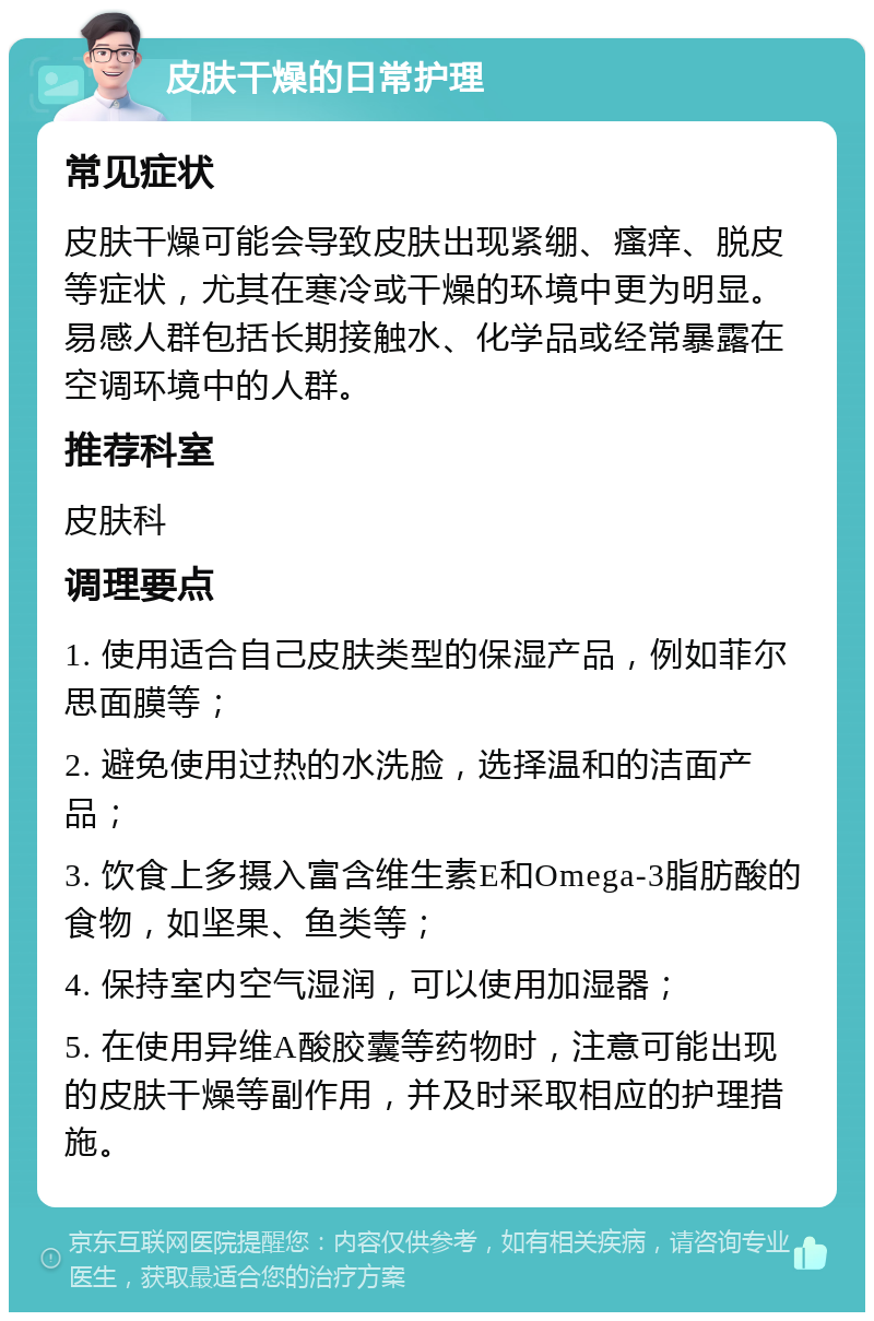 皮肤干燥的日常护理 常见症状 皮肤干燥可能会导致皮肤出现紧绷、瘙痒、脱皮等症状，尤其在寒冷或干燥的环境中更为明显。易感人群包括长期接触水、化学品或经常暴露在空调环境中的人群。 推荐科室 皮肤科 调理要点 1. 使用适合自己皮肤类型的保湿产品，例如菲尔思面膜等； 2. 避免使用过热的水洗脸，选择温和的洁面产品； 3. 饮食上多摄入富含维生素E和Omega-3脂肪酸的食物，如坚果、鱼类等； 4. 保持室内空气湿润，可以使用加湿器； 5. 在使用异维A酸胶囊等药物时，注意可能出现的皮肤干燥等副作用，并及时采取相应的护理措施。