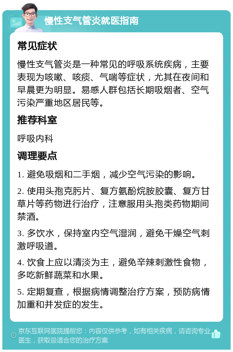 慢性支气管炎就医指南 常见症状 慢性支气管炎是一种常见的呼吸系统疾病，主要表现为咳嗽、咳痰、气喘等症状，尤其在夜间和早晨更为明显。易感人群包括长期吸烟者、空气污染严重地区居民等。 推荐科室 呼吸内科 调理要点 1. 避免吸烟和二手烟，减少空气污染的影响。 2. 使用头孢克肟片、复方氨酚烷胺胶囊、复方甘草片等药物进行治疗，注意服用头孢类药物期间禁酒。 3. 多饮水，保持室内空气湿润，避免干燥空气刺激呼吸道。 4. 饮食上应以清淡为主，避免辛辣刺激性食物，多吃新鲜蔬菜和水果。 5. 定期复查，根据病情调整治疗方案，预防病情加重和并发症的发生。