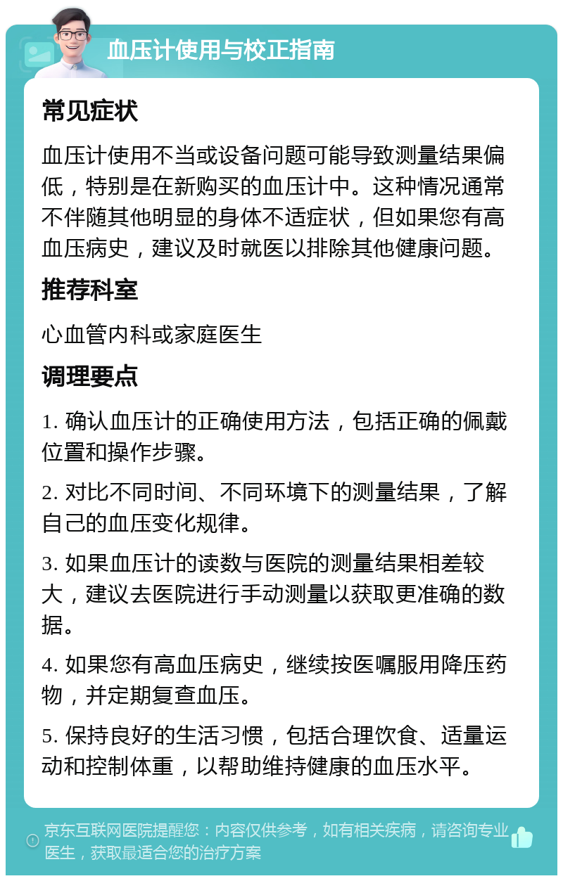 血压计使用与校正指南 常见症状 血压计使用不当或设备问题可能导致测量结果偏低，特别是在新购买的血压计中。这种情况通常不伴随其他明显的身体不适症状，但如果您有高血压病史，建议及时就医以排除其他健康问题。 推荐科室 心血管内科或家庭医生 调理要点 1. 确认血压计的正确使用方法，包括正确的佩戴位置和操作步骤。 2. 对比不同时间、不同环境下的测量结果，了解自己的血压变化规律。 3. 如果血压计的读数与医院的测量结果相差较大，建议去医院进行手动测量以获取更准确的数据。 4. 如果您有高血压病史，继续按医嘱服用降压药物，并定期复查血压。 5. 保持良好的生活习惯，包括合理饮食、适量运动和控制体重，以帮助维持健康的血压水平。