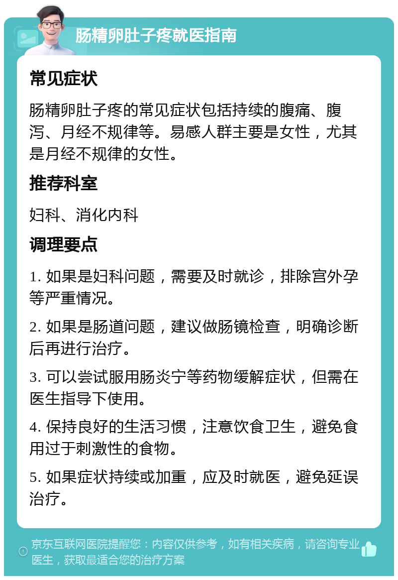 肠精卵肚子疼就医指南 常见症状 肠精卵肚子疼的常见症状包括持续的腹痛、腹泻、月经不规律等。易感人群主要是女性，尤其是月经不规律的女性。 推荐科室 妇科、消化内科 调理要点 1. 如果是妇科问题，需要及时就诊，排除宫外孕等严重情况。 2. 如果是肠道问题，建议做肠镜检查，明确诊断后再进行治疗。 3. 可以尝试服用肠炎宁等药物缓解症状，但需在医生指导下使用。 4. 保持良好的生活习惯，注意饮食卫生，避免食用过于刺激性的食物。 5. 如果症状持续或加重，应及时就医，避免延误治疗。