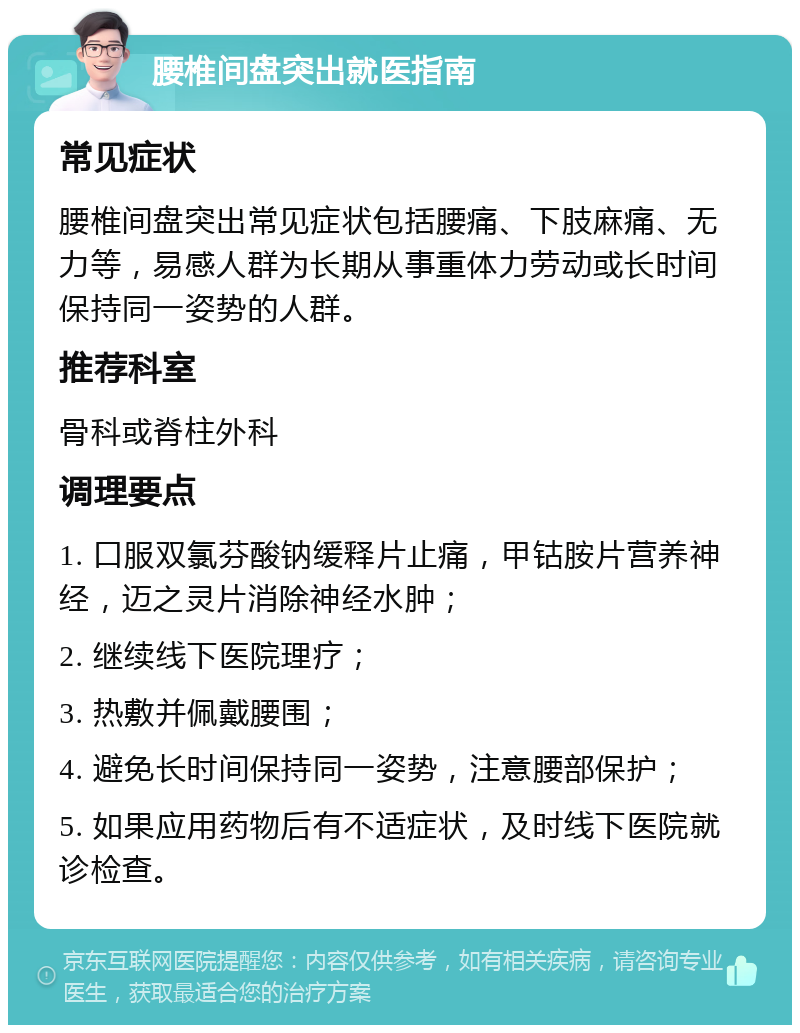 腰椎间盘突出就医指南 常见症状 腰椎间盘突出常见症状包括腰痛、下肢麻痛、无力等，易感人群为长期从事重体力劳动或长时间保持同一姿势的人群。 推荐科室 骨科或脊柱外科 调理要点 1. 口服双氯芬酸钠缓释片止痛，甲钴胺片营养神经，迈之灵片消除神经水肿； 2. 继续线下医院理疗； 3. 热敷并佩戴腰围； 4. 避免长时间保持同一姿势，注意腰部保护； 5. 如果应用药物后有不适症状，及时线下医院就诊检查。