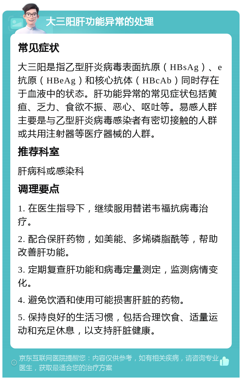 大三阳肝功能异常的处理 常见症状 大三阳是指乙型肝炎病毒表面抗原（HBsAg）、e抗原（HBeAg）和核心抗体（HBcAb）同时存在于血液中的状态。肝功能异常的常见症状包括黄疸、乏力、食欲不振、恶心、呕吐等。易感人群主要是与乙型肝炎病毒感染者有密切接触的人群或共用注射器等医疗器械的人群。 推荐科室 肝病科或感染科 调理要点 1. 在医生指导下，继续服用替诺韦福抗病毒治疗。 2. 配合保肝药物，如美能、多烯磷脂酰等，帮助改善肝功能。 3. 定期复查肝功能和病毒定量测定，监测病情变化。 4. 避免饮酒和使用可能损害肝脏的药物。 5. 保持良好的生活习惯，包括合理饮食、适量运动和充足休息，以支持肝脏健康。