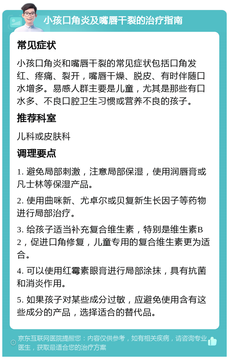 小孩口角炎及嘴唇干裂的治疗指南 常见症状 小孩口角炎和嘴唇干裂的常见症状包括口角发红、疼痛、裂开，嘴唇干燥、脱皮、有时伴随口水增多。易感人群主要是儿童，尤其是那些有口水多、不良口腔卫生习惯或营养不良的孩子。 推荐科室 儿科或皮肤科 调理要点 1. 避免局部刺激，注意局部保湿，使用润唇膏或凡士林等保湿产品。 2. 使用曲咪新、尤卓尔或贝复新生长因子等药物进行局部治疗。 3. 给孩子适当补充复合维生素，特别是维生素B2，促进口角修复，儿童专用的复合维生素更为适合。 4. 可以使用红霉素眼膏进行局部涂抹，具有抗菌和消炎作用。 5. 如果孩子对某些成分过敏，应避免使用含有这些成分的产品，选择适合的替代品。