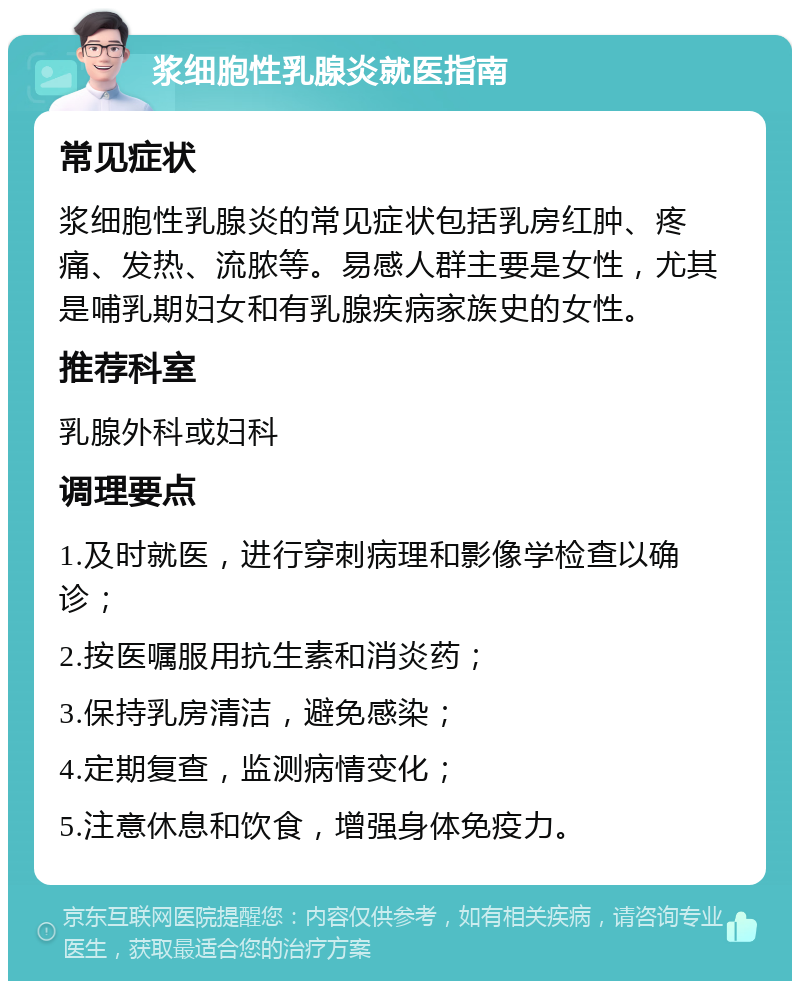 浆细胞性乳腺炎就医指南 常见症状 浆细胞性乳腺炎的常见症状包括乳房红肿、疼痛、发热、流脓等。易感人群主要是女性，尤其是哺乳期妇女和有乳腺疾病家族史的女性。 推荐科室 乳腺外科或妇科 调理要点 1.及时就医，进行穿刺病理和影像学检查以确诊； 2.按医嘱服用抗生素和消炎药； 3.保持乳房清洁，避免感染； 4.定期复查，监测病情变化； 5.注意休息和饮食，增强身体免疫力。