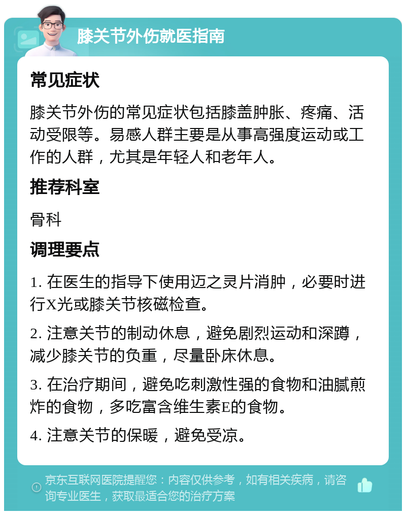 膝关节外伤就医指南 常见症状 膝关节外伤的常见症状包括膝盖肿胀、疼痛、活动受限等。易感人群主要是从事高强度运动或工作的人群，尤其是年轻人和老年人。 推荐科室 骨科 调理要点 1. 在医生的指导下使用迈之灵片消肿，必要时进行X光或膝关节核磁检查。 2. 注意关节的制动休息，避免剧烈运动和深蹲，减少膝关节的负重，尽量卧床休息。 3. 在治疗期间，避免吃刺激性强的食物和油腻煎炸的食物，多吃富含维生素E的食物。 4. 注意关节的保暖，避免受凉。