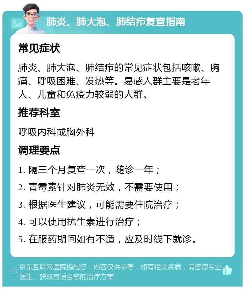 肺炎、肺大泡、肺结疖复查指南 常见症状 肺炎、肺大泡、肺结疖的常见症状包括咳嗽、胸痛、呼吸困难、发热等。易感人群主要是老年人、儿童和免疫力较弱的人群。 推荐科室 呼吸内科或胸外科 调理要点 1. 隔三个月复查一次，随诊一年； 2. 青霉素针对肺炎无效，不需要使用； 3. 根据医生建议，可能需要住院治疗； 4. 可以使用抗生素进行治疗； 5. 在服药期间如有不适，应及时线下就诊。