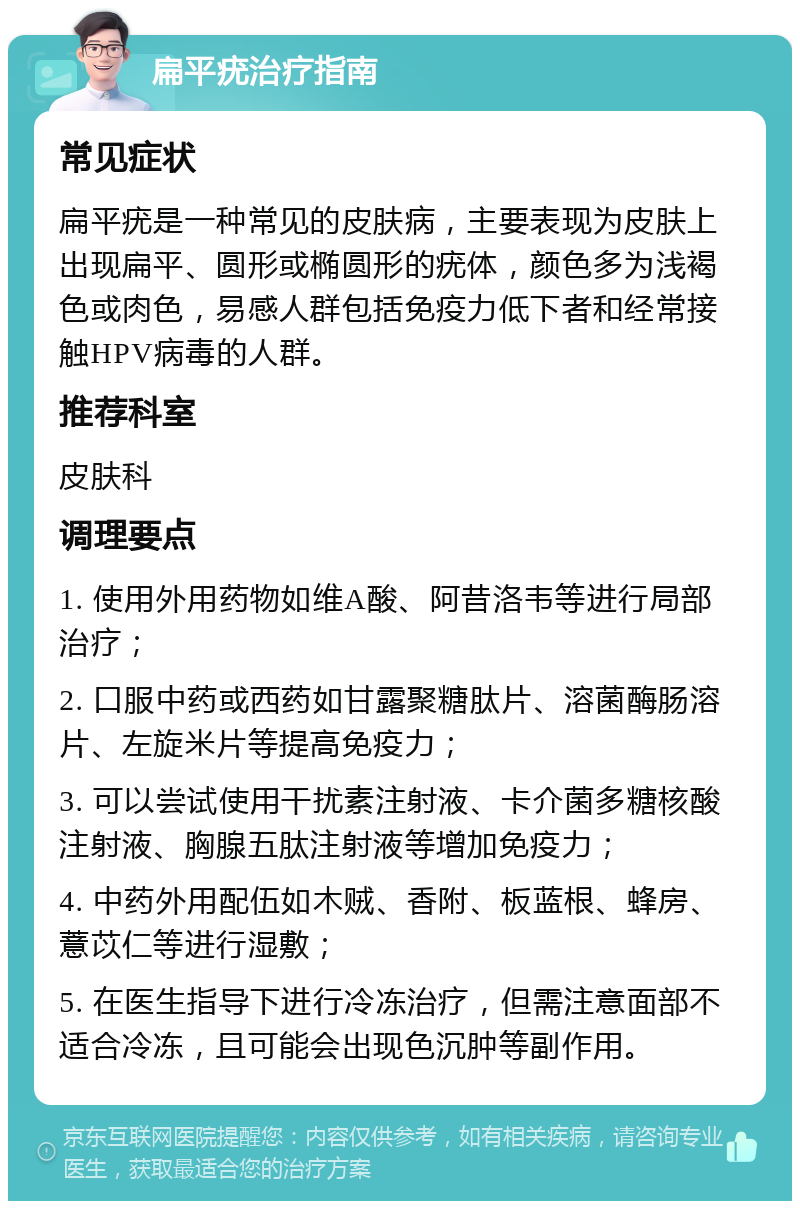 扁平疣治疗指南 常见症状 扁平疣是一种常见的皮肤病，主要表现为皮肤上出现扁平、圆形或椭圆形的疣体，颜色多为浅褐色或肉色，易感人群包括免疫力低下者和经常接触HPV病毒的人群。 推荐科室 皮肤科 调理要点 1. 使用外用药物如维A酸、阿昔洛韦等进行局部治疗； 2. 口服中药或西药如甘露聚糖肽片、溶菌酶肠溶片、左旋米片等提高免疫力； 3. 可以尝试使用干扰素注射液、卡介菌多糖核酸注射液、胸腺五肽注射液等增加免疫力； 4. 中药外用配伍如木贼、香附、板蓝根、蜂房、薏苡仁等进行湿敷； 5. 在医生指导下进行冷冻治疗，但需注意面部不适合冷冻，且可能会出现色沉肿等副作用。